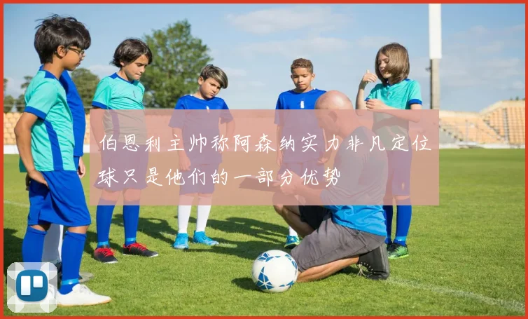 伯恩利主帅称阿森纳实力非凡定位球只是他们的一部分优势