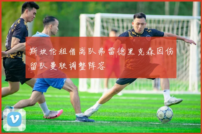 斯坎伦租借离队弗雷德里克森因伤留队曼联调整阵容