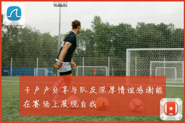 卡卢卢分享与队友深厚情谊感谢能在赛场上展现自我