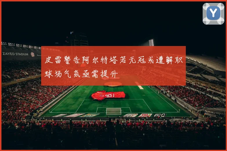 皮雷警告阿尔特塔若无冠或遭解职球场气氛亟需提升