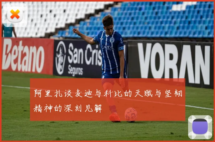阿里扎谈麦迪与科比的天赋与坚韧精神的深刻见解