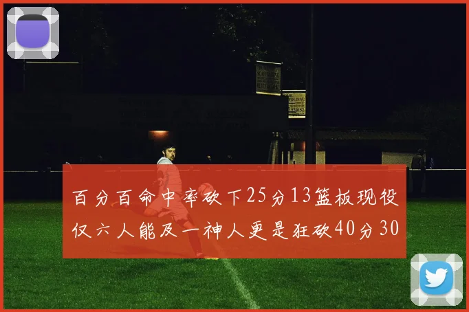百分百命中率砍下25分13篮板现役仅六人能及一神人更是狂砍40分30篮板大三元