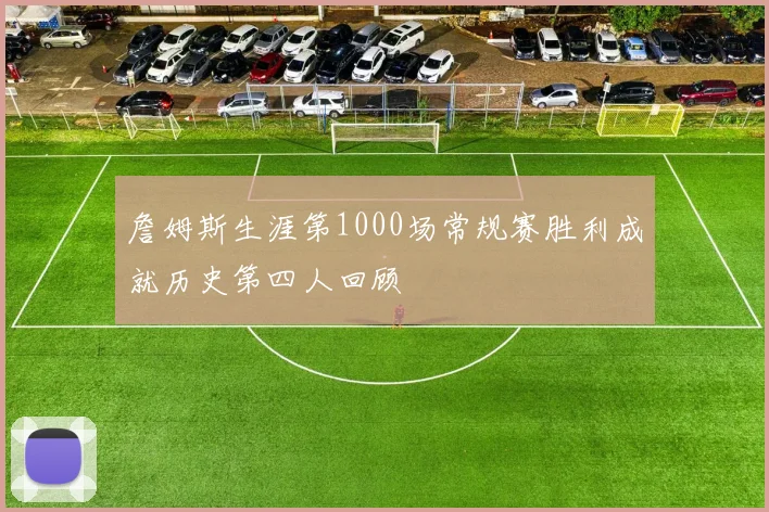 詹姆斯生涯第1000场常规赛胜利成就历史第四人回顾