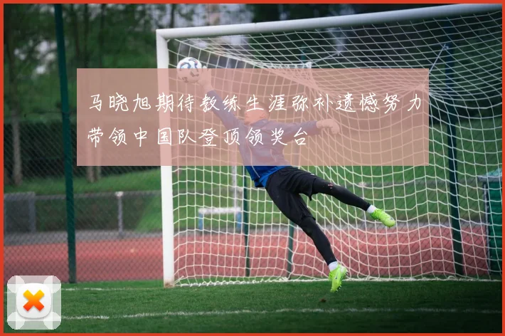 马晓旭期待教练生涯弥补遗憾努力带领中国队登顶领奖台