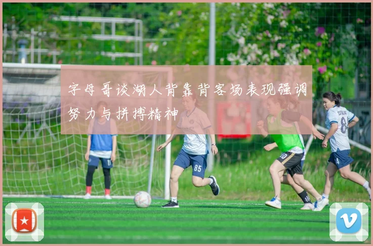 字母哥谈湖人背靠背客场表现强调努力与拼搏精神