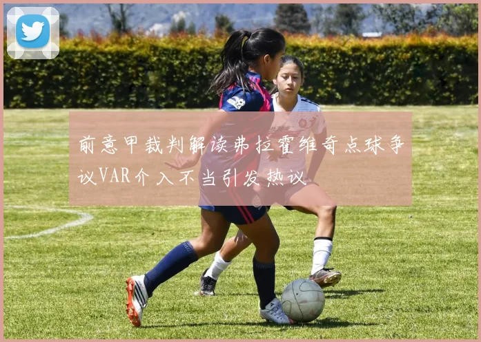 前意甲裁判解读弗拉霍维奇点球争议VAR介入不当引发热议