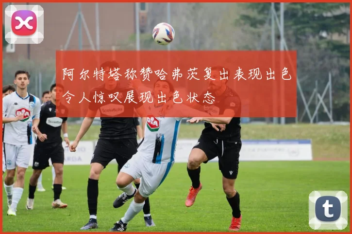 阿尔特塔称赞哈弗茨复出表现出色令人惊叹展现出色状态