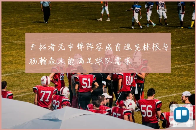开拓者无中锋阵容成首选克林根与杨瀚森未能满足球队需求