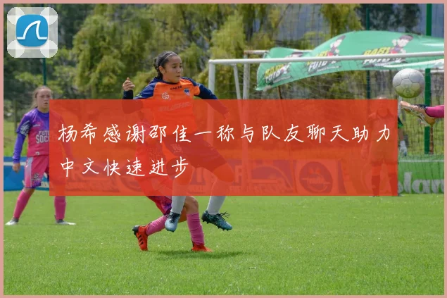 杨希感谢邵佳一称与队友聊天助力中文快速进步