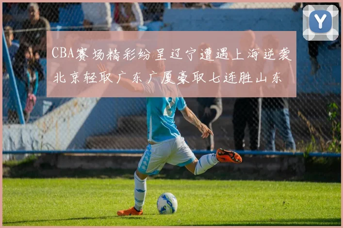 CBA赛场精彩纷呈辽宁遭遇上海逆袭北京轻取广东广厦豪取七连胜山东战胜新疆