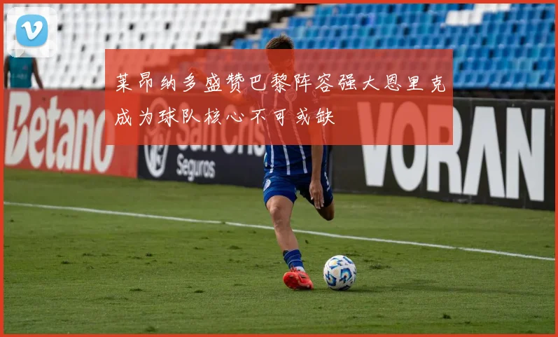 莱昂纳多盛赞巴黎阵容强大恩里克成为球队核心不可或缺