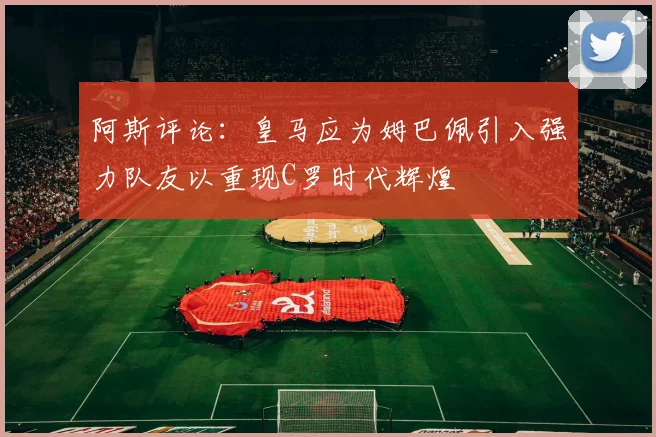 阿斯评论：皇马应为姆巴佩引入强力队友以重现C罗时代辉煌