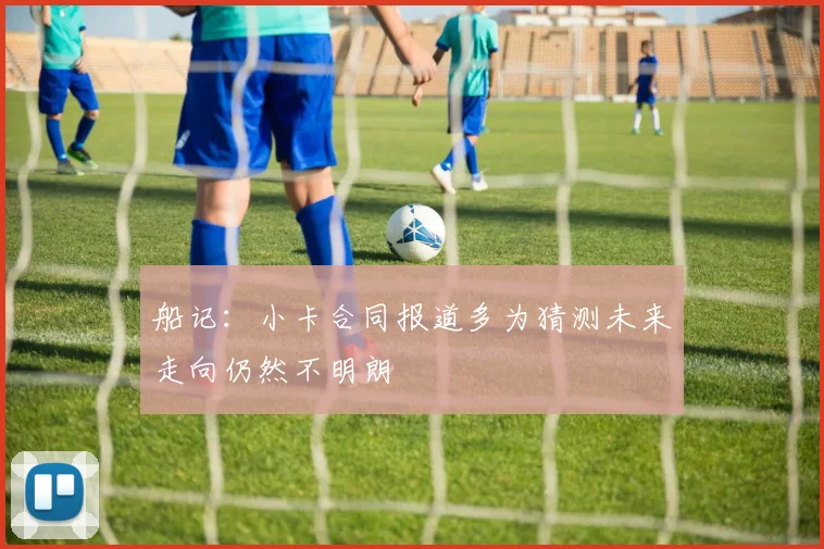 船记：小卡合同报道多为猜测未来走向仍然不明朗