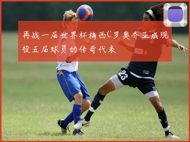再战一届世界杯梅西C罗奥乔亚成现役五届球员的传奇代表