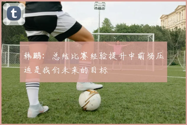 韩鹏：总结比赛经验提升中前场压迫是我们未来的目标