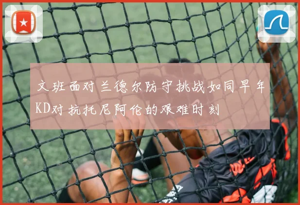 文班面对兰德尔防守挑战如同早年KD对抗托尼阿伦的艰难时刻