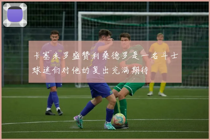卡塞米罗盛赞利桑德罗是一名斗士球迷们对他的复出充满期待