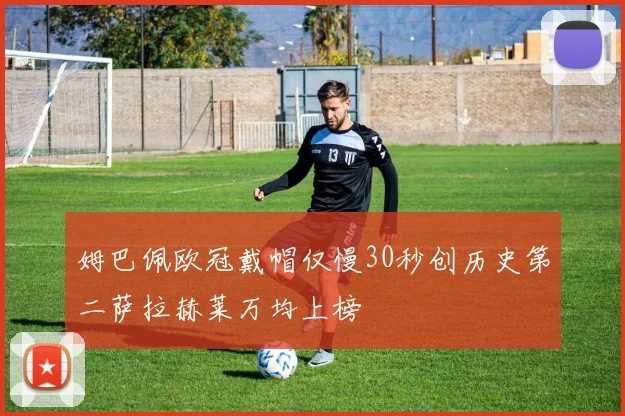 姆巴佩欧冠戴帽仅慢30秒创历史第二萨拉赫莱万均上榜
