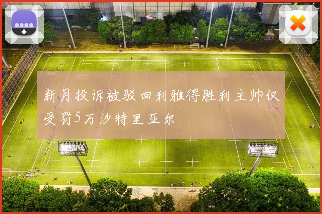 新月投诉被驳回利雅得胜利主帅仅受罚5万沙特里亚尔