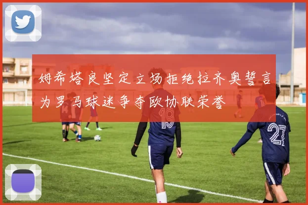 姆希塔良坚定立场拒绝拉齐奥誓言为罗马球迷争夺欧协联荣誉