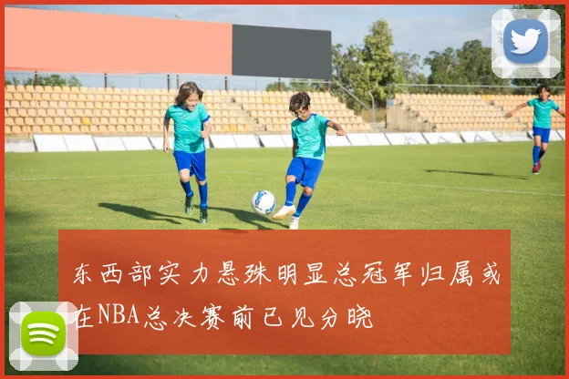 东西部实力悬殊明显总冠军归属或在NBA总决赛前已见分晓