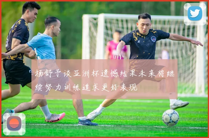 杨舒予谈亚洲杯遗憾结果未来将继续努力训练追求更好表现
