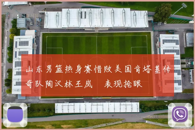山东男篮热身赛惜败美国肯塔基传奇队陶汉林王岚嵚表现抢眼