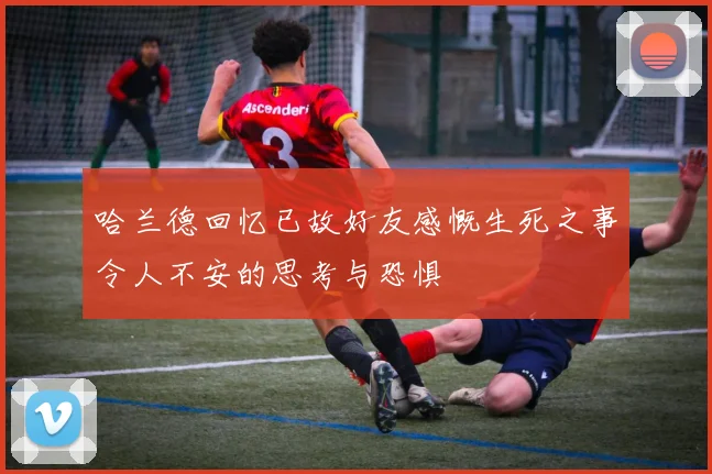 哈兰德回忆已故好友感慨生死之事令人不安的思考与恐惧