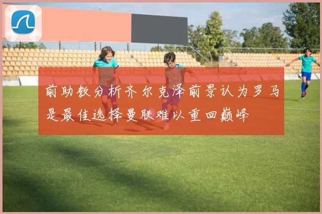 前助教分析齐尔克泽前景认为罗马是最佳选择曼联难以重回巅峰