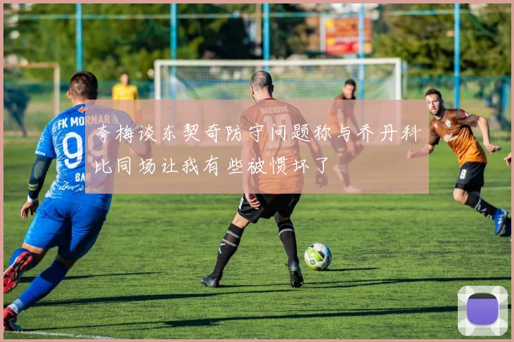 夸梅谈东契奇防守问题称与乔丹科比同场让我有些被惯坏了